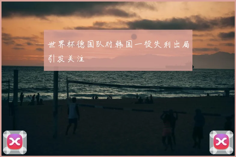 世界杯德国队对韩国一役失利出局引发关注