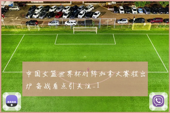 中国女篮世界杯对阵加拿大赛程出炉 备战看点引关注_1