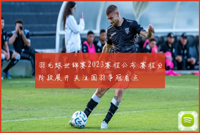 羽毛球世锦赛2023赛程公布 赛程分阶段展开 关注国羽争冠看点
