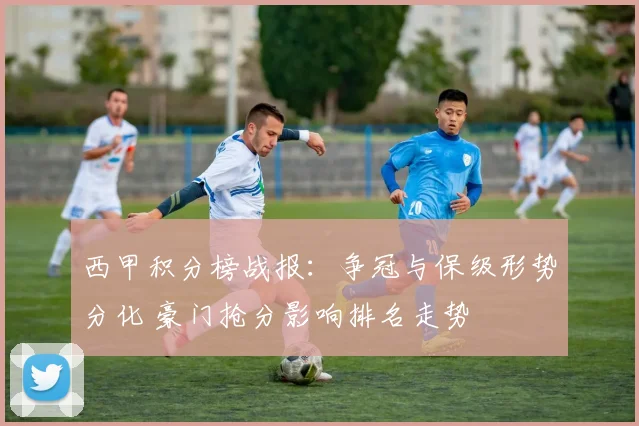 西甲积分榜战报：争冠与保级形势分化 豪门抢分影响排名走势