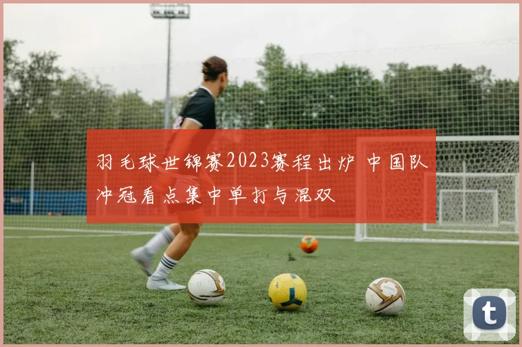 羽毛球世锦赛2023赛程出炉 中国队冲冠看点集中单打与混双